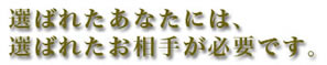 選ばれたあなたには、 選ばれたお相手が必要です。